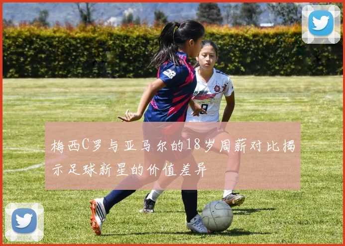 梅西C罗与亚马尔的18岁周薪对比揭示足球新星的价值差异