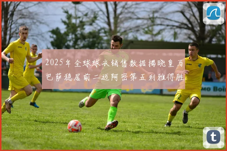 2025年全球球衣销售数据揭晓皇马巴萨稳居前二迈阿密第五利雅得胜利第十