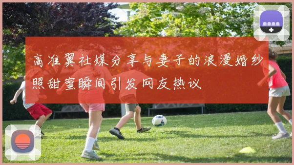 高准翼社媒分享与妻子的浪漫婚纱照甜蜜瞬间引发网友热议