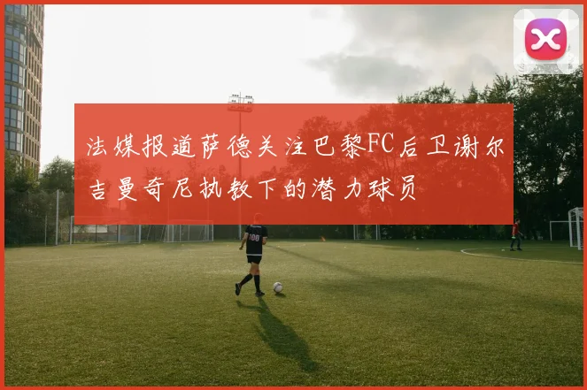 法媒报道萨德关注巴黎FC后卫谢尔吉曼奇尼执教下的潜力球员