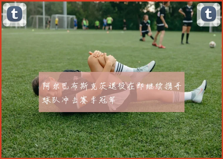 阿尔巴布斯克茨退役在即继续携手球队冲击赛季冠军