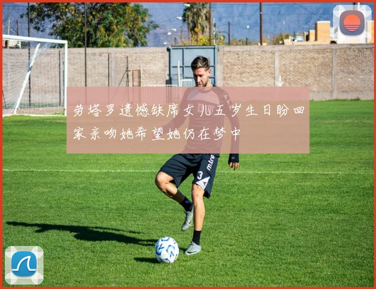 劳塔罗遗憾缺席女儿五岁生日盼回家亲吻她希望她仍在梦中