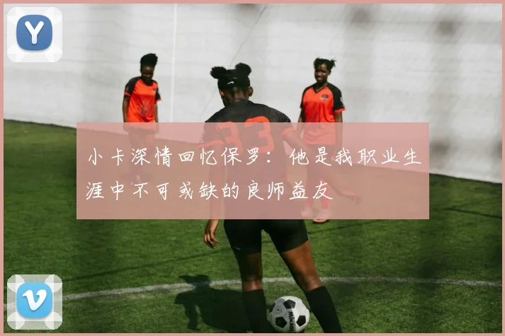 小卡深情回忆保罗：他是我职业生涯中不可或缺的良师益友