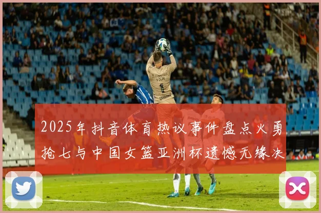 2025年抖音体育热议事件盘点火勇抢七与中国女篮亚洲杯遗憾无缘决赛