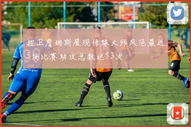 控卫詹姆斯展现传球大师风范最近5场比赛助攻总数达53次