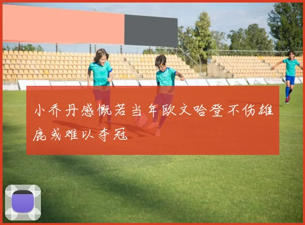 小乔丹感慨若当年欧文哈登不伤雄鹿或难以夺冠