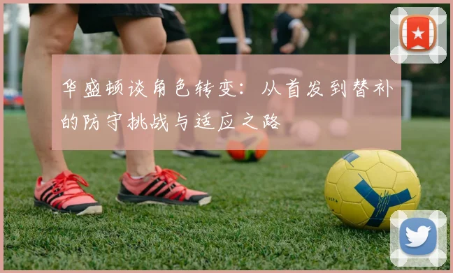 华盛顿谈角色转变：从首发到替补的防守挑战与适应之路