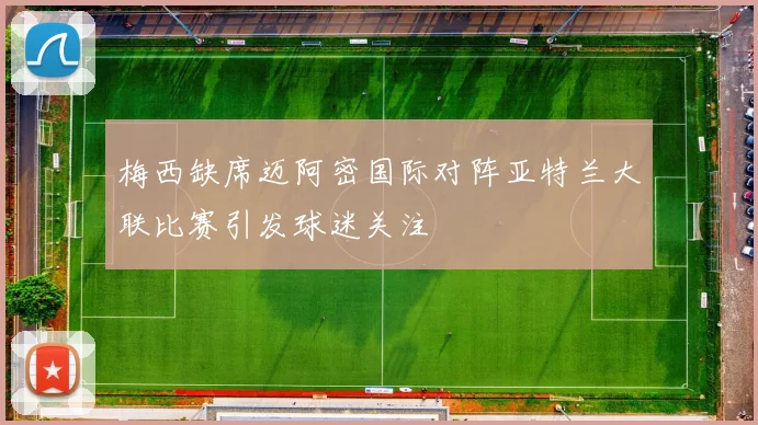 梅西缺席迈阿密国际对阵亚特兰大联比赛引发球迷关注