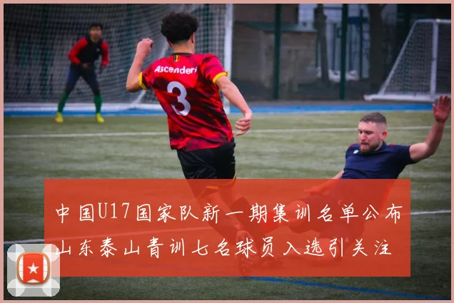 中国U17国家队新一期集训名单公布山东泰山青训七名球员入选引关注