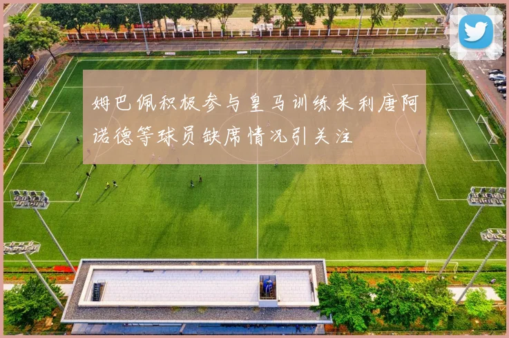 姆巴佩积极参与皇马训练米利唐阿诺德等球员缺席情况引关注