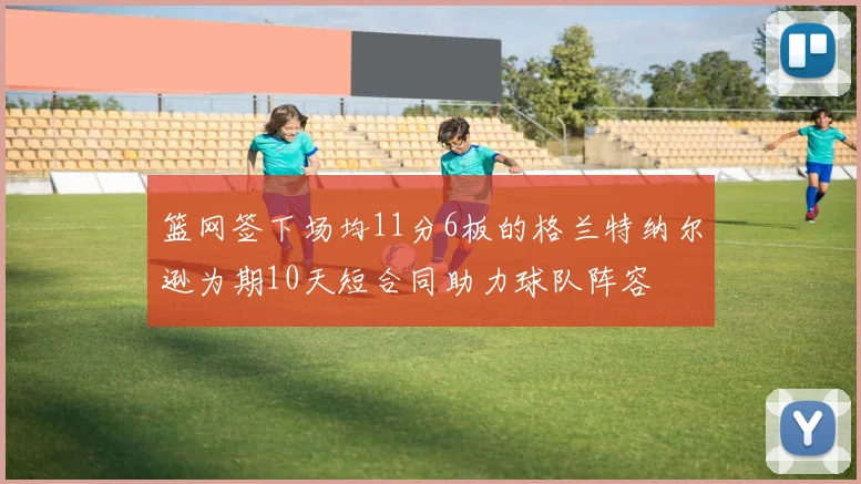 篮网签下场均11分6板的格兰特纳尔逊为期10天短合同助力球队阵容