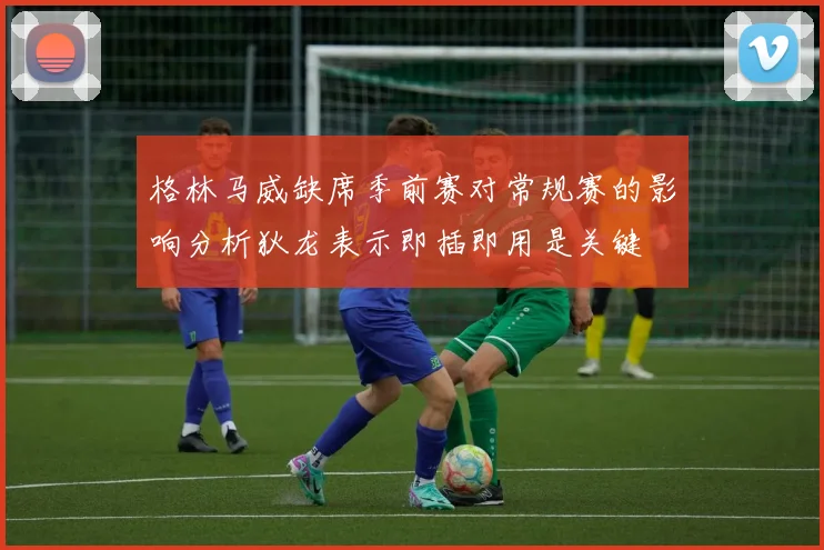 格林马威缺席季前赛对常规赛的影响分析狄龙表示即插即用是关键