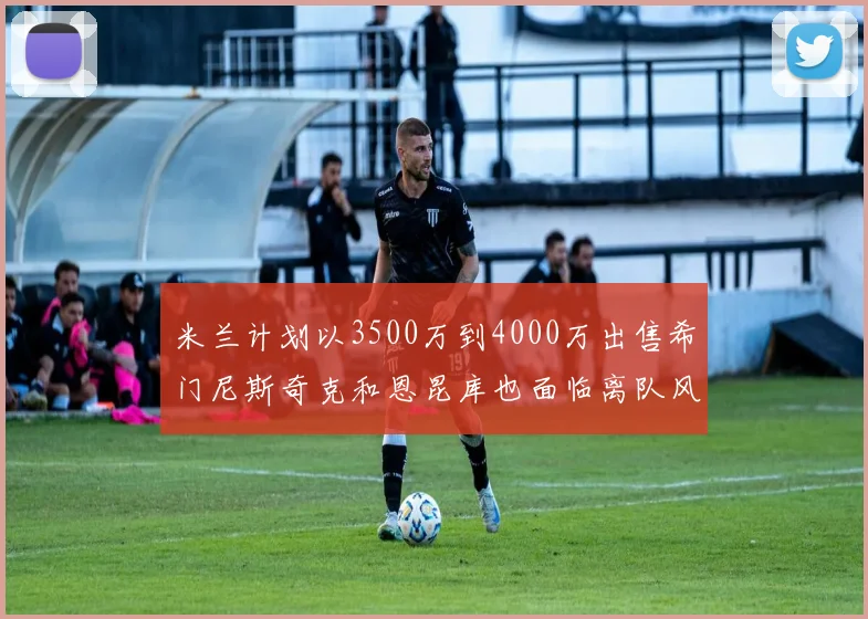 米兰计划以3500万到4000万出售希门尼斯奇克和恩昆库也面临离队风险