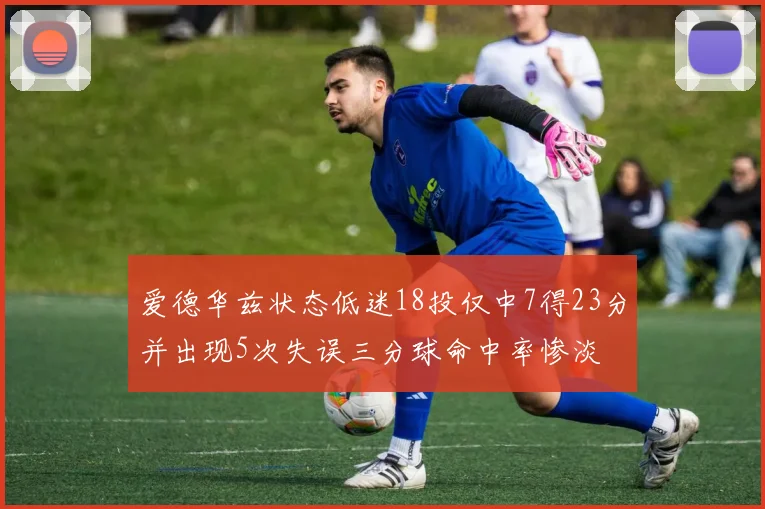 爱德华兹状态低迷18投仅中7得23分并出现5次失误三分球命中率惨淡