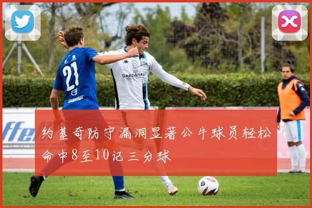 约基奇防守漏洞显著公牛球员轻松命中8至10记三分球