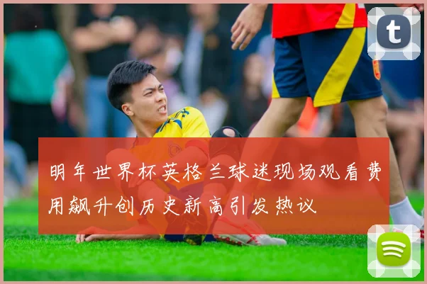 明年世界杯英格兰球迷现场观看费用飙升创历史新高引发热议