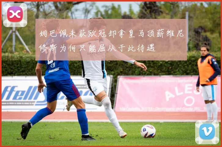 姆巴佩未获欧冠却拿皇马顶薪维尼修斯为何只能屈从于此待遇