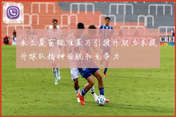 米兰夏窗瞄准莱万引援计划力求提升球队精神面貌和竞争力
