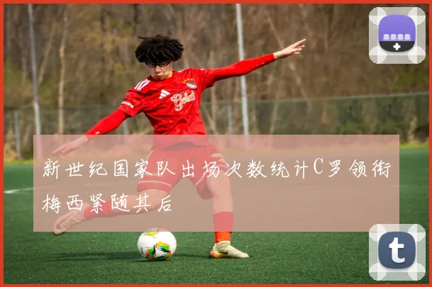 新世纪国家队出场次数统计C罗领衔梅西紧随其后