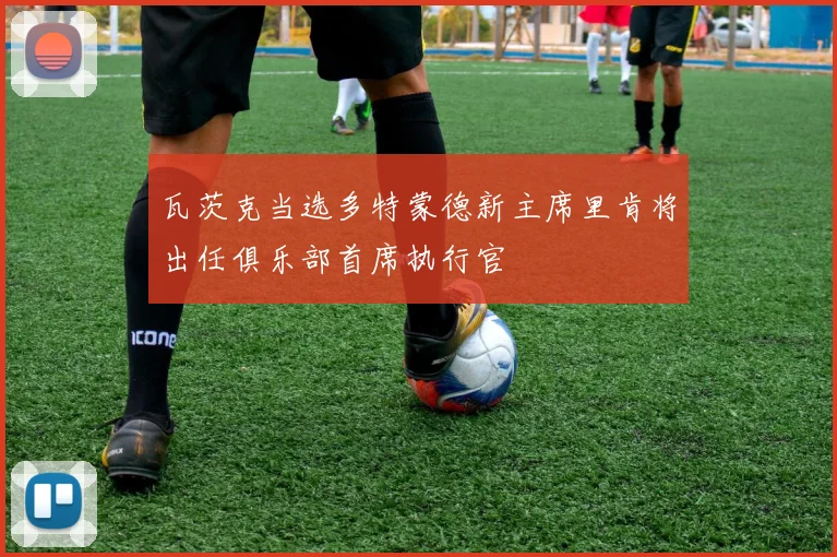 瓦茨克当选多特蒙德新主席里肯将出任俱乐部首席执行官