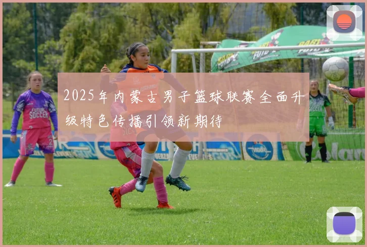 2025年内蒙古男子篮球联赛全面升级特色传播引领新期待