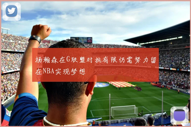 杨瀚森在G联盟对抗有限仍需努力留在NBA实现梦想